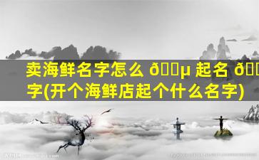 卖海鲜名字怎么 🌵 起名 🐡 字(开个海鲜店起个什么名字)
